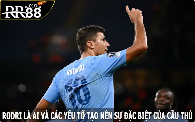 Rodri là ai và các yếu tố tạo nên sự đặc biệt của cầu thủ